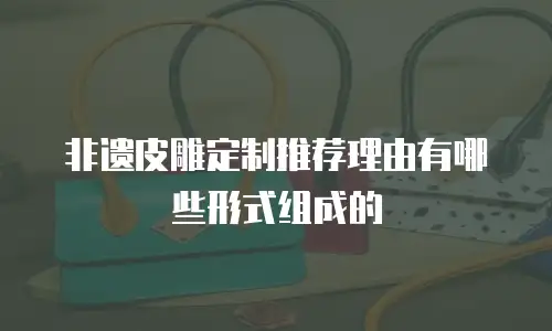 非遗皮雕定制推荐理由有哪些形式组成的
