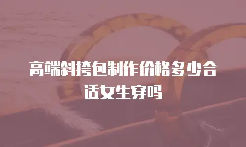 高端斜挎包制作价格多少合适女生穿吗