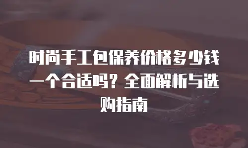 时尚手工包保养价格多少钱一个合适吗？全面解析与选购指南