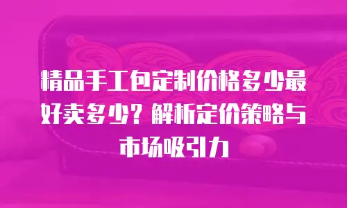 精品手工包定制价格多少最好卖多少？解析定价策略与市场吸引力