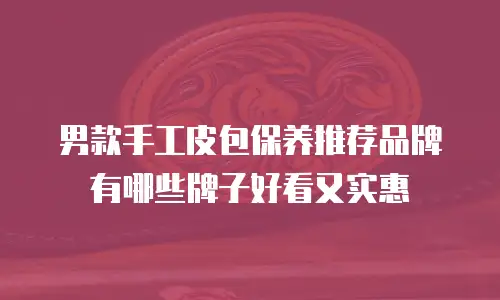 男款手工皮包保养推荐品牌有哪些牌子好看又实惠
