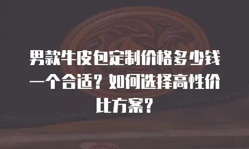 男款牛皮包定制价格多少钱一个合适？如何选择高性价比方案？