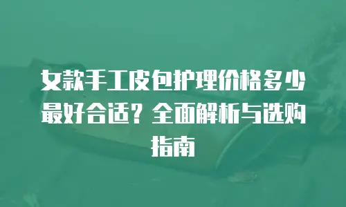 女款手工皮包护理价格多少最好合适？全面解析与选购指南