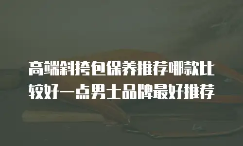 高端斜挎包保养推荐哪款比较好一点男士品牌最好推荐
