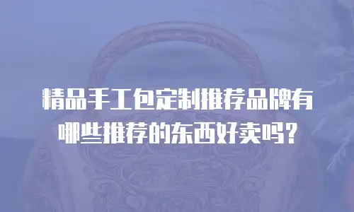 精品手工包定制推荐品牌有哪些推荐的东西好卖吗？