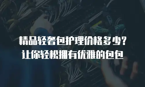 精品轻奢包护理价格多少？让你轻松拥有优雅的包包