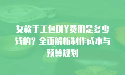 女款手工包DIY费用是多少钱的？全面解析制作成本与预算规划