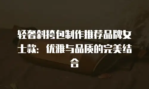 轻奢斜挎包制作推荐品牌女士款：优雅与品质的完美结合
