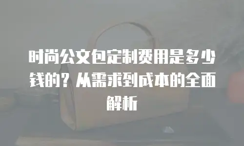 时尚公文包定制费用是多少钱的？从需求到成本的全面解析