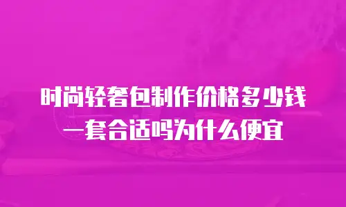 时尚轻奢包制作价格多少钱一套合适吗为什么便宜