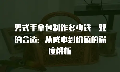 男式手拿包制作多少钱一双的合适：从成本到价值的深度解析