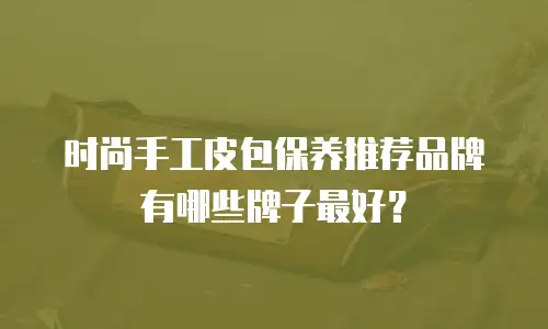 时尚手工皮包保养推荐品牌有哪些牌子最好？