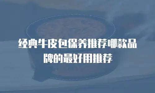 经典牛皮包保养推荐哪款品牌的最好用推荐