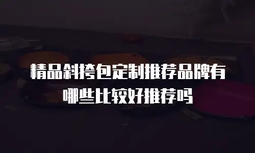 精品斜挎包定制推荐品牌有哪些比较好推荐吗