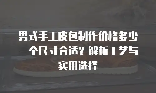 男式手工皮包制作价格多少一个尺寸合适？解析工艺与实用选择