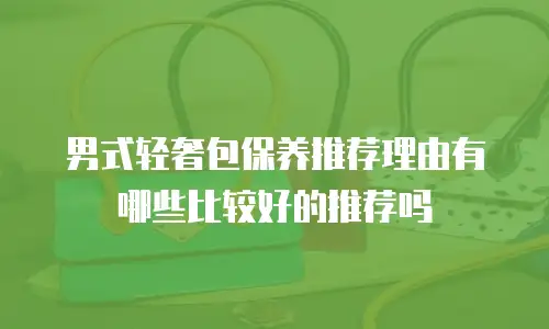 男式轻奢包保养推荐理由有哪些比较好的推荐吗