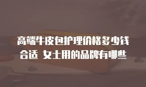 高端牛皮包护理价格多少钱合适 女士用的品牌有哪些