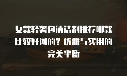 女款轻奢包清洁剂推荐哪款比较好闻的？优雅与实用的完美平衡