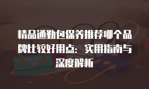 精品通勤包保养推荐哪个品牌比较好用点：实用指南与深度解析