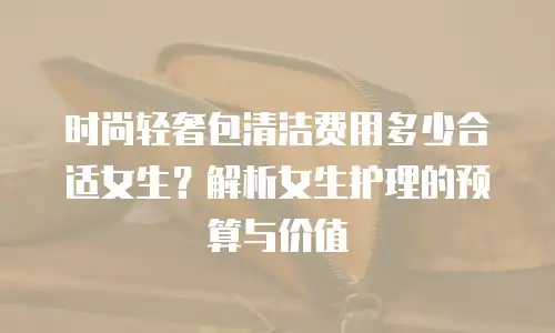 时尚轻奢包清洁费用多少合适女生？解析女生护理的预算与价值