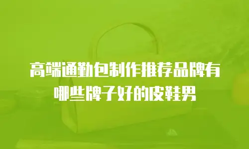 高端通勤包制作推荐品牌有哪些牌子好的皮鞋男