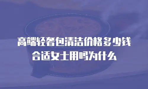 高端轻奢包清洁价格多少钱合适女士用吗为什么