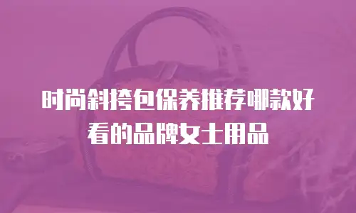 时尚斜挎包保养推荐哪款好看的品牌女士用品