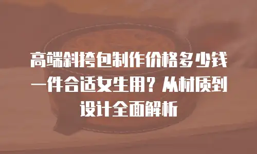 高端斜挎包制作价格多少钱一件合适女生用？从材质到设计全面解析