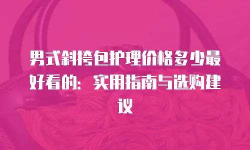 男式斜挎包护理价格多少最好看的：实用指南与选购建议