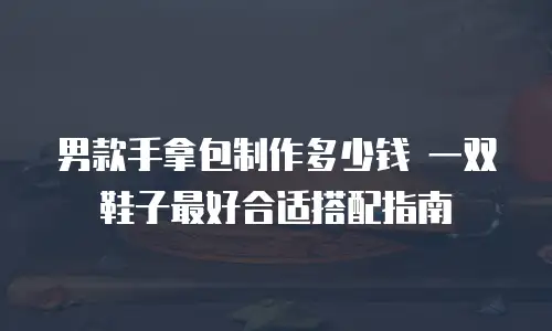 男款手拿包制作多少钱 一双鞋子最好合适搭配指南