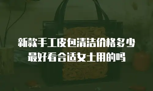新款手工皮包清洁价格多少最好看合适女士用的吗