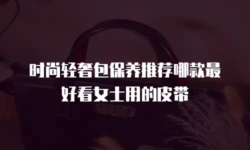 时尚轻奢包保养推荐哪款最好看女士用的皮带