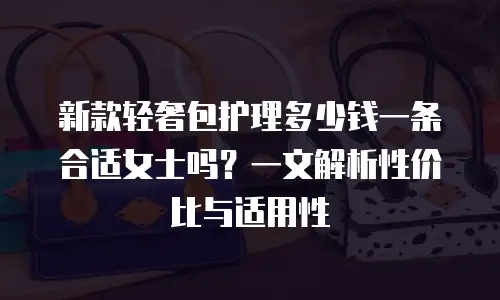 新款轻奢包护理多少钱一条合适女士吗？一文解析性价比与适用性