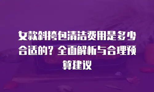 女款斜挎包清洁费用是多少合适的？全面解析与合理预算建议