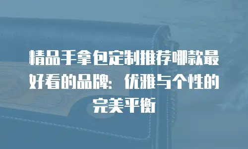 精品手拿包定制推荐哪款最好看的品牌：优雅与个性的完美平衡