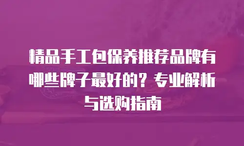 精品手工包保养推荐品牌有哪些牌子最好的？专业解析与选购指南