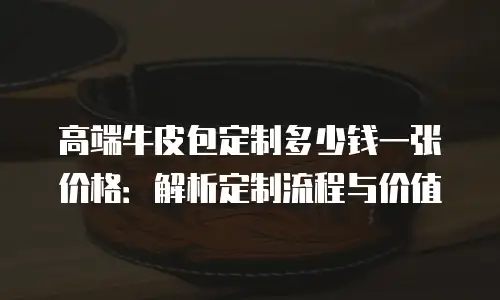 高端牛皮包定制多少钱一张价格：解析定制流程与价值