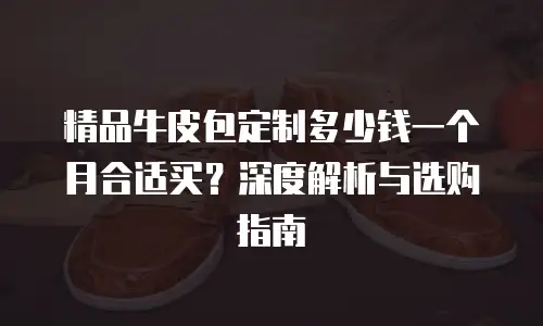 精品牛皮包定制多少钱一个月合适买？深度解析与选购指南