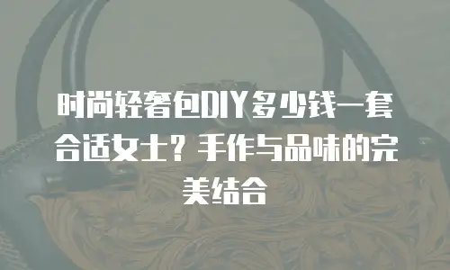时尚轻奢包DIY多少钱一套合适女士？手作与品味的完美结合