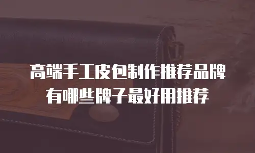高端手工皮包制作推荐品牌有哪些牌子最好用推荐
