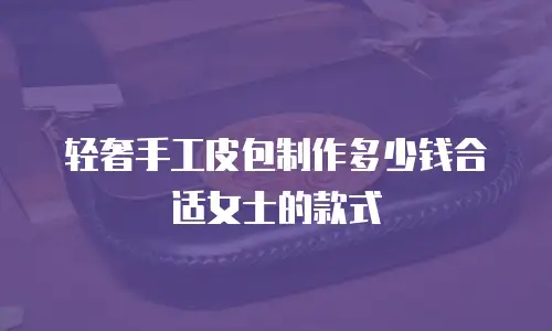 轻奢手工皮包制作多少钱合适女士的款式