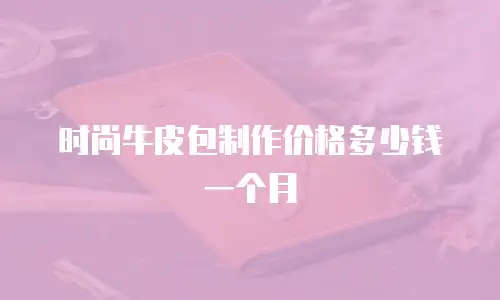 时尚牛皮包制作价格多少钱一个月