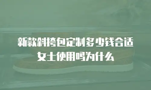 新款斜挎包定制多少钱合适女士使用吗为什么