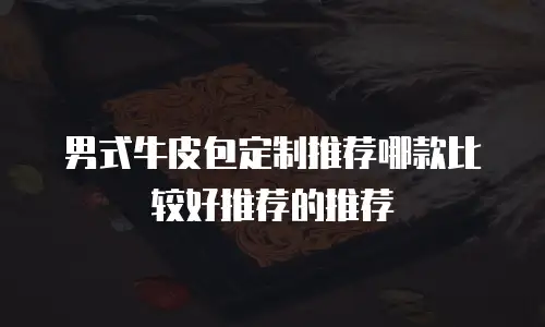 男式牛皮包定制推荐哪款比较好推荐的推荐