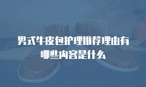男式牛皮包护理推荐理由有哪些内容是什么