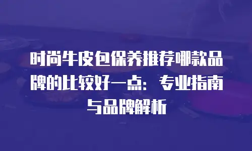 时尚牛皮包保养推荐哪款品牌的比较好一点：专业指南与品牌解析