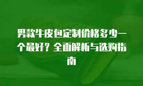 男款牛皮包定制价格多少一个最好？全面解析与选购指南