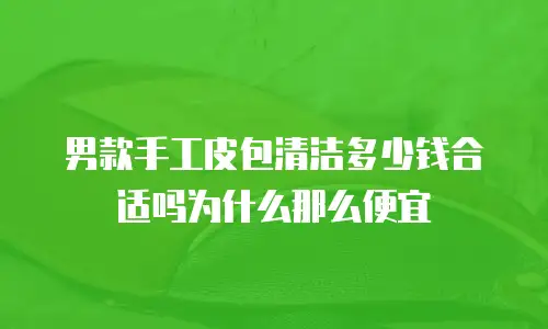 男款手工皮包清洁多少钱合适吗为什么那么便宜