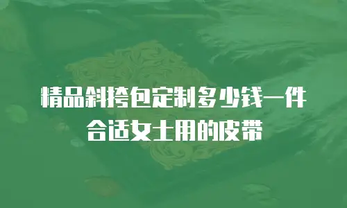 精品斜挎包定制多少钱一件合适女士用的皮带