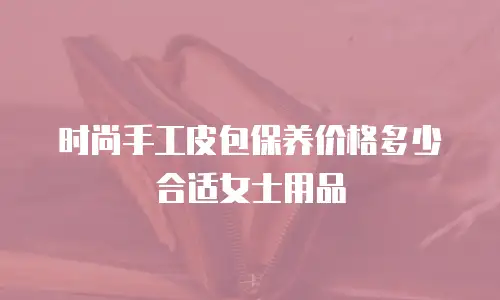 时尚手工皮包保养价格多少合适女士用品